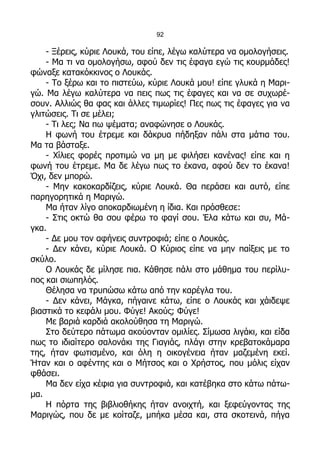 92

    - Ξέρεις, κύριε Λουκά, του είπε, λέγω καλύτερα να ομολογήσεις.
    - Μα τι να ομολογήσω, αφού δεν τις έφαγα εγώ τις κουρμάδες!
φώναξε κατακόκκινος ο Λουκάς.
    - Το ξέρω και το πιστεύω, κύριε Λουκά μου! είπε γλυκά η Μαρι-
γώ. Μα λέγω καλύτερα να πεις πως τις έφαγες και να σε συχωρέ-
σουν. Αλλιώς θα φας και άλλες τιμωρίες! Πες πως τις έφαγες για να
γλιτώσεις. Τι σε μέλει;
    - Τι λες; Να πω ψέματα; αναφώνησε ο Λουκάς.
    Η φωνή του έτρεμε και δάκρυα πήδηξαν πάλι στα μάτια του.
Μα τα βάσταξε.
    - Χίλιες φορές προτιμώ να μη με φιλήσει κανένας! είπε και η
φωνή του έτρεμε. Μα δε λέγω πως το έκανα, αφού δεν το έκανα!
Όχι, δεν μπορώ.
    - Μην κακοκαρδίζεις, κύριε Λουκά. Θα περάσει και αυτό, είπε
παρηγορητικά η Μαριγώ.
    Μα ήταν λίγο αποκαρδιωμένη η ίδια. Και πρόσθεσε:
    - Στις οκτώ θα σου φέρω το φαγί σου. Έλα κάτω και συ, Μά-
γκα.
    - Δε μου τον αφήνεις συντροφιά; είπε ο Λουκάς.
    - Δεν κάνει, κύριε Λουκά. Ο Κύριος είπε να μην παίξεις με το
σκύλο.
    Ο Λουκάς δε μίλησε πια. Κάθησε πάλι στο μάθημα του περίλυ-
πος και σιωπηλός.
    Θέλησα να τρυπώσω κάτω από την καρέγλα του.
    - Δεν κάνει, Μάγκα, πήγαινε κάτω, είπε ο Λουκάς και χάιδεψε
βιαστικά το κεφάλι μου. Φύγε! Ακούς; Φύγε!
    Με βαριά καρδιά ακολούθησα τη Μαριγώ.
    Στο δεύτερο πάτωμα ακούονταν ομιλίες. Σίμωσα λιγάκι, και είδα
πως το ιδιαίτερο σαλονάκι της Γιαγιάς, πλάγι στην κρεβατοκάμαρα
της, ήταν φωτισμένο, και όλη η οικογένεια ήταν μαζεμένη εκεί.
Ήταν και ο αφέντης και ο Μήτσος και ο Χρήστος, που μόλις είχαν
φθάσει.
    Μα δεν είχα κέφια για συντροφιά, και κατέβηκα στο κάτω πάτω-
μα.
    Η πόρτα της βιβλιοθήκης ήταν ανοιχτή, και ξεφεύγοντας της
Μαριγώς, που δε με κοίταζε, μπήκα μέσα και, στα σκοτεινά, πήγα
 