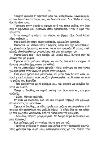 94

    Έξαφνα άκουσα τ' αφεντικά μου που κατέβαιναν. Ξαναθυμήθη-
κα τον Λουκά και το θυμό μου, και ξανακάκιωσα. Δεν ήθελα να τους
δω. Κανένα τους.
    Τρύπωσα στην είσοδο κι έφυγα κατά την πίσω σκάλα, την ώρα
που τ' αφεντικά μου έμπαιναν στην τραπεζαρία. Ήταν η ώρα του
γεύματος.
    Ήταν ανοιχτή η πόρτα του κήπου, και βγήκα έξω. Ουφ! Αέρα!
Αέρα καθαρό!...
    Μα κι εκεί δεν ήταν αέρας καθαρός. Βρωμούσε Βρασίδα.
    Μπροστά μου στέκουνταν ο πάγκος, όπου τον είχα δει καθισμέ-
νο, χλωμό και άρρωστο, και όπου τόσο τον τρόμαξα. Ο αέρας, εκεί,
μύριζε γλυκόσαχλα και αναγουλιαστικά σαν τα ρούχα του.
    Ρουθούνισα μια - δυο φορές. Δε μύριζε πολύ δυνατά σαν τα
ρούχα του, μα μύριζε.
    Σίμωσα στον μπάγκο. Μύριζε και αυτός. Μα πολύ ελαφριά. Η
δυνατή μυρωδιά ήρχουνταν απ' αλλού.
    Με τη μύτη χάμω, γύρισα εμπρός - πίσω, ολόγυρα και στο τέλος
χώθηκα μέσα στον ανθώνα μπρος στον μπάγκο.
    Εκεί χάμω βρήκα ένα μπογαλάκι, και μέσα ήταν δεμένα κάτι μα-
λακά γλυκά πράματα που μύριζαν γλυκόσαχλα, πιο δυνατά και από
τα ρούχα του Βρασίδα.
    Τόσο ερεθίστηκα με το εύρημα μου, που άρχισα να γαβγίζω δυ-
νατά και πυκνά.
    Έτυχε ο Βασίλης να περνά εκείνη την ώρα από κει, και μου
σφύριξε.
    - Σώπα, Μάγκα! φώναξε.
    Μ' αντί να σωπάσω, όλο και πιο νευρικά γάβγιζα και γρύλιζα,
δαγκάνοντας το μπογαλάκι.
    Σίμωσε ο Βασίλης, με είδε, έψαξε και μάζεψε το μπογαλάκι, επί-
σης και κάτι μετάλλινο που γυάλιζε χάμω. Τα πήρε όλα και τα κοίτα-
ξε στο φως που χύνουνταν από το παράθυρο της κουζίνας.
    - Γεια σου, Μάγκα! μουρμούρισε. Να δούμε τώρα τι θα πει ο κύ-
ριος Χρήστος!
    Και μπήκαμε μαζί στην πίσω πόρτα του σπιτιού.
    Τρεχάτος ανέβηκα τη σκάλα και μπήκα στην τραπεζαρία κουνώ-
ντας γρήγορα την ουρά μου, καταχαρούμενος για τον έπαινο του
 