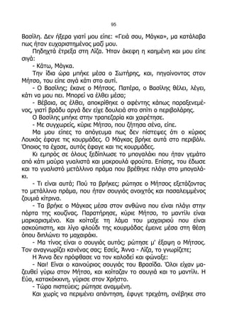95

Βασίλη. Δεν ήξερα γιατί μου είπε: «Γειά σου, Μάγκα», μα κατάλαβα
πως ήταν ευχαριστημένος μαζί μου.
    Πηδηχτά έτρεξα στη Λίζα. Ήταν άκεφη η καημένη και μου είπε
σιγά:
    - Κάτω, Μάγκα.
    Την ίδια ώρα μπήκε μέσα ο Σωτήρης, και, πηγαίνοντας στον
Μήτσο, του είπε σιγά κάτι στο αυτί.
    - Ο Βασίλης; έκανε ο Μήτσος. Πατέρα, ο Βασίλης θέλει, λέγει,
κάτι να μου πει. Μπορεί να έλθει μέσα;
    - Βέβαια, ας έλθει, αποκρίθηκε ο αφέντης κάπως παραξενεμέ-
νος, γιατί βράδυ αργά δεν είχε δουλειά στο σπίτι ο περιβολάρης.
    Ο Βασίλης μπήκε στην τραπεζαρία και χαιρέτησε.
    - Με συγχωρείς, κύριε Μήτσο, που ζήτησα σένα, είπε.
    Μα μου είπες το απόγευμα πως δεν πίστεψες ότι ο κύριος
Λουκάς έφαγε τις κουρμάδες. Ο Μάγκας βρήκε αυτά στο περιβόλι.
Όποιος τα έχασε, αυτός έφαγε και τις κουρμάδες.
    Κι εμπρός σε όλους ξεδίπλωσε το μπογαλάκι που ήταν γεμάτο
από κάτι μαύρα γυαλιστά και μακρουλά φρούτα. Επίσης, του έδωσε
και το γυαλιστό μετάλλινο πράμα που βρέθηκε πλάγι στο μπογαλά-
κι.
    - Τι είναι αυτά; Πού τα βρήκες; ρώτησε ο Μήτσος εξετάζοντας
το μετάλλινο πράμα, που ήταν σουγιάς ανοιχτός και πασαλειμμένος
ζουμιά κίτρινα.
    - Τα βρήκε ο Μάγκας μέσα στον ανθώνα που είναι πλάγι στην
πόρτα της κουζίνας. Παρατήρησε, κύριε Μήτσο, το μαντίλι είναι
μαρκαρισμένο. Και κοίταξε τη λάμα του μαχαιριού που είναι
ασκούπιστη, και λίγο φλούδι της κουρμάδας έμεινε μέσα στη θέση
όπου διπλώνει το μαχαιράκι.
    - Μα τίνος είναι ο σουγιάς αυτός; ρώτησε μ' έξαψη ο Μήτσος.
Τον αναγνωρίζει κανένας σας; Εσείς, Άννα - Λίζα, το γνωρίζετε;
    Η Άννα δεν πρόφθασε να τον καλοδεί και φώναξε:
    - Ναι! Είναι ο καινούριος σουγιάς του Βρασίδα. Όλοι είχαν μα-
ζευθεί γύρω στον Μήτσο, και κοίταζαν το σουγιά και το μαντίλι. Η
Εύα, κατακόκκινη, γύρισε στον Χρήστο.
    - Τώρα πιστεύεις; ρώτησε αναμμένη.
    Και χωρίς να περιμένει απάντηση, έφυγε τρεχάτη, ανέβηκε στο
 