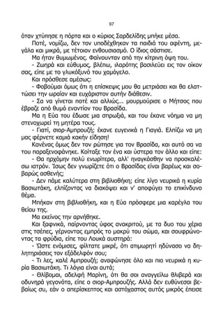 97

όταν χτύπησε η πόρτα και ο κύριος Σαρδελίδης μπήκε μέσα.
    Ποτέ, νομίζω, δεν τον υποδέχθηκαν τα παιδιά του αφέντη, με-
γάλα και μικρά, με τέτοιον ενθουσιασμό. Ο ίδιος σάστισε.
    Μα ήταν θυμωμένος. Φαίνουνταν από την κίτρινη όψη του.
    - Ζωηρά και εύθυμος, βλέπω, ιλαρότης βασιλεύει εις τον οίκον
σας, είπε με το γλυκόξυνό του χαμόγελο.
    Και πρόσθεσε αμέσως:
    - Φοβούμαι όμως ότι η επίσκεψις μου θα μετριάσει και θα ελατ-
τώσει την ωραίαν και ευχάριστον αυτήν διάθεσιν.
    - Σα να γίνεται ποτέ και αλλιώς... μουρμούρισε ο Μήτσος που
έβραζε από θυμό εναντίον του Βρασίδα.
    Μα η Εύα του έδωσε μια σπρωξιά, και του έκανε νόημα να μη
στενοχωρεί τη μητέρα τους.
    - Γιατί, σιορ-Αμπρουζή; έκανε ευγενικά η Γιαγιά. Ελπίζω να μη
μας φέρνετε καμιά κακήν είδηση!
    Κανένας όμως δεν τον ρώτησε για τον Βρασίδα, και αυτό σα να
του παραξενοφάνηκε. Κοίταξε τον ένα και ύστερα τον άλλο και είπε:
    - Θα ηρχόμην πολύ ενωρίτερα, αλλ' ηναγκάσθην να προσκαλέ-
σω ιατρόν. Ίσως δεν γνωρίζετε ότι ο Βρασίδας είναι βαρέως και σο-
βαρώς ασθενής;
    - Δεν πάμε καλύτερα στη βιβλιοθήκη; είπε λίγο νευρικά η κυρία
Βασιωτάκη, ελπίζοντας να διακόψει και ν' αποφύγει το επικίνδυνο
θέμα.
    Μπήκαν στη βιβλιοθήκη, και η Εύα πρόσφερε μια καρέγλα του
θείου της.
    Μα εκείνος την αρνήθηκε.
    Και ξαφνικά, παίρνοντας ύφος ανακριτού, με τα δυο του χέρια
στις τσέπες, γέρνοντας εμπρός το μακρύ του σώμα, και σουφρώνο-
ντας τα φρύδια, είπε του Λουκά αυστηρά:
    - Ώστε ενόμισες, φίλτατε μικρέ, ότι ατιμωρητί ηδύνασο να δη-
λητηριάσεις τον εξάδελφόν σου;
    - Τι λες, καλέ Αμπρουζή; αναφώνησε όλο και πιο νευρικά η κυ-
ρία Βασιωτάκη. Τι λόγια είναι αυτά;
    - Θλίβομαι, αδελφή Μαρίνη, ότι θα σοι αναγγείλω θλιβερά και
οδυνηρά γεγονότα, είπε ο σιορ-Αμπρουζής. Αλλά δεν ευθύνεσαι βε-
βαίως συ, εάν ο απερίσκεπτος και αστόχαστος αυτός μικρός έπεισε
 