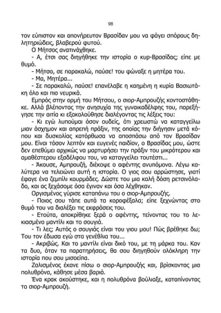 98

τον εύπιστον και απονήρευτον Βρασίδαν μου να φάγει σπόρους δη-
λητηριώδεις, βλαβερού φυτού.
    Ο Μήτσος ανατινάχθηκε.
    - Α, έτσι σας διηγήθηκε την ιστορία ο κυρ-Βρασίδας; είπε με
θυμό.
    - Μήτσο, σε παρακαλώ, παύσε! του φώναξε η μητέρα του.
    - Μα, Μητέρα...
    - Σε παρακαλώ, παύσε! επανέλαβε η καημένη η κυρία Βασιωτά-
κη όλο και πιο νευρικά.
    Εμπρός στην ορμή του Μήτσου, ο σιορ-Αμπρουζής κοντοστάθη-
κε. Αλλά βλέποντας την ανησυχία της γυναικαδέλφης του, παρεξή-
γησε την αιτία κι εξακολούθησε διαλέγοντας τις λέξεις του:
    - Κι εγώ λυπούμαι όσον ουδείς, ότι χρεωστώ να καταγγείλω
μιαν άσχημον και απρεπή πράξιν, της οποίας την διήγησιν μετά κό-
που και δυσκολίας κατόρθωσα να αποσπάσω από τον Βρασίδαν
μου. Είναι τόσον λεπτόν και ευγενές παιδίον, ο Βρασίδας μου, ώστε
δεν επεθύμει αρχικώς να μαρτυρήσει την πράξιν του μικρότερου και
αμαθέστερου εξαδέλφου του, να καταγγείλει τουτέστι...
    - Άκουσε, Αμπρουζή, διέκοψε ο αφέντης ανυπόμονα. Λέγω κα-
λύτερα να τελειώνει αυτή η ιστορία. Ο γιος σου αρρώστησε, γιατί
έφαγε ένα ζεμπίλι κουρμάδες. Δώστε του μια καλή δόση ρετσινόλα-
δο, και ας ξεχάσομε όσα έγιναν και όσα λέχθηκαν.
    Οργισμένος γύρισε καταπάνω του ο σιορ-Αμπρουζής.
    - Ποιος σου τάπε αυτά τα κοροφέξαλα; είπε ξεχνώντας στο
θυμό του να διαλέξει τις εκφράσεις του.
    - Ετούτα, αποκρίθηκε ξερά ο αφέντης, τείνοντας του το λε-
κιασμένο μαντίλι και το σουγιά.
    - Τι λες; Αυτός ο σουγιάς είναι του γιου μου! Πώς βρέθηκε δω;
Του τον έδωσα εγώ στα γενέθλια του...
    - Ακριβώς. Και το μαντίλι είναι δικό του, με τη μάρκα του. Καν
τα δυο, όταν τα παρατηρήσεις, θα σου διηγηθούν ολόκληρη την
ιστορία που σου μισοείπα.
    Ζαλισμένος έκανε πίσω ο σιορ-Αμπρουζής και, βρίσκοντας μια
πολυθρόνα, κάθησε μέσα βαριά.
    Ένα κρακ ακούστηκε, και η πολυθρόνα βούλιαξε, καταπίνοντας
το σιορ-Αμπρουζή.
 