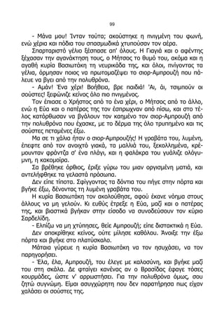 99

    - Μάνα μου! Ίνταν τούτα; ακούστηκε η πνιγμένη του φωνή,
ενώ χέρια και πόδια του σπασμωδικά χτυπούσαν τον αέρα.
    Σπαρταριστό γέλιο ξέσπασε απ' όλους. Η Γιαγιά και ο αφέντης
ξέχασαν την αγανάκτηση τους, ο Μήτσος το θυμό του, ακόμα και η
αγαθή κυρία Βασιωτάκη τη νευρικάδα της, και όλοι, πνίγοντας τα
γέλια, όρμησαν ποιος να πρωτομαζέψει το σιορ-Αμπρουζή που πά-
λευε να βγει από την πολυθρόνα.
    - Αμάν! Ένα χέρι! Βοήθεια, βρε παιδιά! 'Αι, άι, τσιμπούν οι
σούστες! ξεφώνιζε κείνος όλο πιο πνιγμένος.
    Τον έπιασε ο Χρήστος από το ένα χέρι, ο Μήτσος από το άλλο,
ενώ η Εύα και ο πατέρας της τον έσπρωχναν από πίσω, και στο τέ-
λος κατόρθωσαν να βγάλουν τον καημένο τον σιορ-Αμπρουζή από
την πολυθρόνα που έχασκε, με το δέρμα της όλο τρυπημένο και τις
σούστες πεταμένες έξω.
    Μα σε τι χάλια ήταν ο σιορ-Αμπρουζής! Η γραβάτα του, λυμένη,
έπεφτε από τον ανοιχτό γιακά, τα μαλλιά του, ξεκολλημένα, κρέ-
μουνταν φράντζα σ' ένα πλάγι, και η φαλάκρα του γυάλιζε ολόγυ-
μνη, η κακομοίρα.
    Σα βρέθηκε όρθιος, έριξε γύρω του μιαν οργισμένη ματιά, και
αντελήφθηκε τα γελαστά πρόσωπα.
    Δεν είπε τίποτα. Σφίγγοντας τα δόντια του πήγε στην πόρτα και
βγήκε έξω, δένοντας τη λυμένη γραβάτα του.
    Η κυρία Βασιωτάκη τον ακολούθησε, αφού έκανε νόημα στους
άλλους να μη γελούν. Κι ευθύς έτρεξε η Εύα, μαζί και ο πατέρας
της, και βιαστικά βγήκαν στην είσοδο να συνοδεύσουν τον κύριο
Σαρδελίδη.
    - Ελπίζω να μη χτύπησες, θείε Αμπρουζή; είπε διστακτικά η Εύα.
    Δεν αποκρίθηκε κείνος, ούτε μίλησε καθόλου. Άνοιξε την έξω
πόρτα και βγήκε στο πλατύσκαλο.
    Μάταια γύρευε η κυρία Βασιωτάκη να τον ησυχάσει, να τον
παρηγορήσει.
    - Έλα, έλα, Αμπρουζή, του έλεγε με καλοσύνη, και βγήκε μαζί
του στη σκάλα. Δε φταίγει κανένας αν ο Βρασίδας έφαγε τόσες
κουρμάδες, ώστε ν' αρρωστήσει. Για την πολυθρόνα όμως, σου
ζητώ συγνώμη. Είμαι ασυγχώρητη που δεν παρατήρησα πως είχαν
χαλάσει οι σούστες της.
 