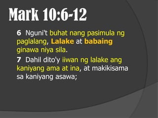 Mark 10:6-12
 6 Nguni't buhat nang pasimula ng
 paglalang, Lalake at babaing
 ginawa niya sila.
 7 Dahil dito'y iiwan ng lalake ang
 kaniyang ama at ina, at makikisama
 sa kaniyang asawa;
 