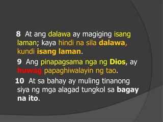 8 At ang dalawa ay magiging isang
 laman; kaya hindi na sila dalawa,
 kundi isang laman.
9 Ang pinapagsama nga ng Dios, ay
 huwag papaghiwalayin ng tao.
10 At sa bahay ay muling tinanong
 siya ng mga alagad tungkol sa bagay
 na ito.
 