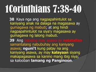 1Corinthians 7:38-40
 38 Kaya nga ang nagpapahintulot sa
 kaniyang anak na dalaga na magasawa ay
 gumagawa ng mabuti; at ang hindi
 nagpapahintulot na siya'y magasawa ay
 gumagawa ng lalong mabuti.
 39 Ang babaing may asawa ay natatalian
 samantalang nabubuhay ang kaniyang
 asawa; nguni't kung patay na ang
 kaniyang asawa, ay may kalayaan siyang
 makapagasawa sa kanino mang ibig niya;
 sa kalooban lamang ng Panginoon.
 