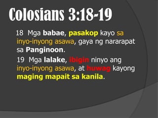 Colosians 3:18-19
 18 Mga babae, pasakop kayo sa
 inyo-inyong asawa, gaya ng nararapat
 sa Panginoon.
 19 Mga lalake, ibigin ninyo ang
 inyo-inyong asawa, at huwag kayong
 maging mapait sa kanila.
 
