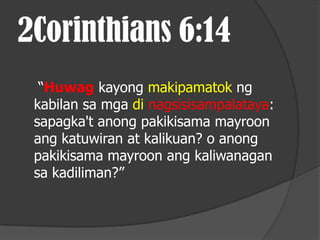 2Corinthians 6:14
  “Huwag kayong makipamatok ng
 kabilan sa mga di nagsisisampalataya:
 sapagka't anong pakikisama mayroon
 ang katuwiran at kalikuan? o anong
 pakikisama mayroon ang kaliwanagan
 sa kadiliman?”
 