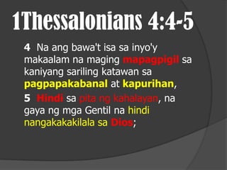 1Thessalonians 4:4-5
 4 Na ang bawa't isa sa inyo'y
 makaalam na maging mapagpigil sa
 kaniyang sariling katawan sa
 pagpapakabanal at kapurihan,
 5 Hindi sa pita ng kahalayan, na
 gaya ng mga Gentil na hindi
 nangakakakilala sa Dios;
 