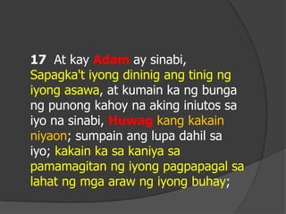17 At kay Adam ay sinabi,
Sapagka't iyong dininig ang tinig ng
iyong asawa, at kumain ka ng bunga
ng punong kahoy na aking iniutos sa
iyo na sinabi, Huwag kang kakain
niyaon; sumpain ang lupa dahil sa
iyo; kakain ka sa kaniya sa
pamamagitan ng iyong pagpapagal sa
lahat ng mga araw ng iyong buhay;
 