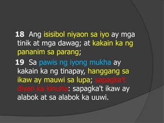 18 Ang isisibol niyaon sa iyo ay mga
 tinik at mga dawag; at kakain ka ng
 pananim sa parang;
19 Sa pawis ng iyong mukha ay
 kakain ka ng tinapay, hanggang sa
 ikaw ay mauwi sa lupa; sapagka't
 diyan ka kinuha: sapagka't ikaw ay
 alabok at sa alabok ka uuwi.
 