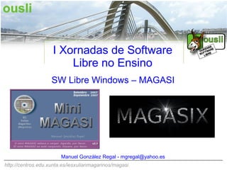 I Xornadas de Software
                        Libre no Ensino
                    SW Libre Windows – MAGASI




                        Manuel González Regal - mgregal@yahoo.es
http://centros.edu.xunta.es/iesxulianmagarinos/magasi
