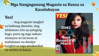 Mga Nangugunang Magasin sa Bansa sa
Kasalukuyan
Yes!
- Ang magasin tungkol
sa balitang showbiz. Ang
nilalaman nito ay palaging
bago, puno ng mga nakaw-
atensyon na larawan at
malalaman na detalye
tungkol sa mga pinakasikat
na artista sa bansa.
 