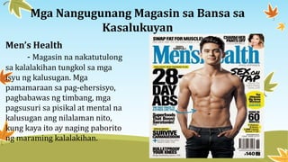 Mga Nangugunang Magasin sa Bansa sa
Kasalukuyan
Men’s Health
- Magasin na nakatutulong
sa kalalakihan tungkol sa mga
isyu ng kalusugan. Mga
pamamaraan sa pag-ehersisyo,
pagbabawas ng timbang, mga
pagsusuri sa pisikal at mental na
kalusugan ang nilalaman nito,
kung kaya ito ay naging paborito
ng maraming kalalakihan.
 