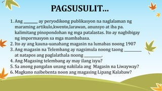 PAGSUSULIT…
1. Ang ________ ay peryodikong publikasyon na naglalaman ng
maraming artikulo,kwento,larawan, anunsyo at iba pa.
kalimitang pinopondohan ng mga patalastas. Ito ay nagbibigay
ng impormasyon sa mga mambabasa.
2. Ito ay ang kauna-uanahang magasin na lumabas noong 1907
3. Ang magasin na Telembang ay nagsimula noong taong __________
at natapos ang paglalathala noong __________.
4. Ang Magasing telembang ay may ilang isyu?
5. Sa anong pangalan unang nakilala ang Magasin na Liwayway?
6. Magkano naibebenta noon ang magasing Lipang Kalabaw?
 