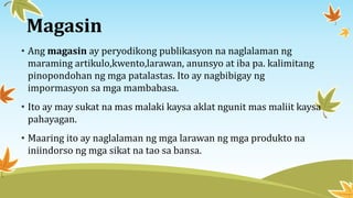 Magasin
• Ang magasin ay peryodikong publikasyon na naglalaman ng
maraming artikulo,kwento,larawan, anunsyo at iba pa. kalimitang
pinopondohan ng mga patalastas. Ito ay nagbibigay ng
impormasyon sa mga mambabasa.
• Ito ay may sukat na mas malaki kaysa aklat ngunit mas maliit kaysa
pahayagan.
• Maaring ito ay naglalaman ng mga larawan ng mga produkto na
iniindorso ng mga sikat na tao sa bansa.
 