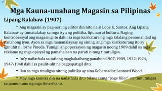Mga Kauna-unahang Magasin sa Pilipinas
Lipang Kalabaw (1907)
- Ang magasin ay pag-aari ng editor din nito na si Lope K. Santos. Ang Lipang
Kalabaw ay tumatalakay sa mga isyu ng politika, lipunan at kultura. Naging
kontrobersyal ang magasing ito dahil sa mga karikatura ng mga kilalang personalidad ng
panahong iyon. Ayon sa mga mananalaysay ng sining, ang mga karikaturang ito ay
iginuhit ni Jorhe Pineda. Tumigil ang operasyon ng magasin noong 1909 dahil sa mga
reklamo ng mga opisyal ng pamahalaan na parati nitong tinutuligsa.
- Ito’y nailathala sa tatlong magkakaibang panahon:1907-1909, 1922-1924,
1947-1948 dahil sa paulit-ulit na pagpapatigil dito.
- Ilan sa mga tinuligsa nitong pulitiko ay sina Gobernador Leonard Wood.
- May mga komiks din na nailathala dito bilang isang “page filler” na tumutuligsa
sa pamumuno ng mga Amerikano.
 