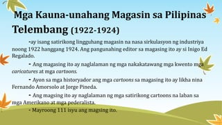 Telembang (1922-1924)
-ay isang satirikong lingguhang magasin na nasa sirkulasyon ng industriya
noong 1922 hanggang 1924. Ang pangunahing editor sa magasing ito ay si Inigo Ed
Regalado.
- Ang magasing ito ay naglalaman ng mga nakakatawang mga kwento mga
caricatures at mga cartoons.
- Ayon sa mga historyador ang mga cartoons sa magasing ito ay likha nina
Fernando Amorsolo at Jorge Pineda.
- Ang magsing ito ay naglalaman ng mga satirikong cartoons na laban sa
mga Amerikano at mga pederalista.
- Mayroong 111 isyu ang magsing ito.
Mga Kauna-unahang Magasin sa Pilipinas
 