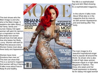 The main image Is of a
beautiful Inspirational singer
that Is popular all around the
World. Its shown she is also
A idol of high class women
Because vogue is a high class
Magazine in fashion. The
Dress she wears and her
Facial expression is showing
Its for classy mid aged women.
This text shows who the
Main Image is and why
she is the Main image. It
explains she talks About
her fame, family and
curves Classy mid aged
women will want An opinion
on a inspiration on how
She feels how women
should look And talk about
how she keeps her Body
curvy. Women will want to
Read this because every
Women Cares most about
there body and Appearance.
Women have more
Emotions then men so
This text can show that
This is a women's magazine
And women will buy it because
It talks more about how to
Keep fit and healthy.
The title is a sophisticated
Text and slim fitted showing
It’s a sophisticated magazine.
In the column it talks more
About What else is in the
magazine And its more to
do with women Appearance
and and looking after The
body.
 