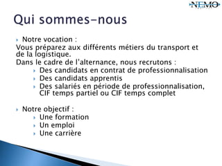  Notre vocation :
Vous préparez aux différents métiers du transport et
de la logistique.
Dans le cadre de l’alternance, nous recrutons :
 Des candidats en contrat de professionnalisation
 Des candidats apprentis
 Des salariés en période de professionnalisation,
CIF temps partiel ou CIF temps complet
 Notre objectif :
 Une formation
 Un emploi
 Une carrière
 
