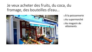 Je veux acheter des fruits, du coca, du
fromage, des bouteilles d’eau…
oÀ la poissonnerie
oAu supermarché
oAu magasin de
vêtements
 