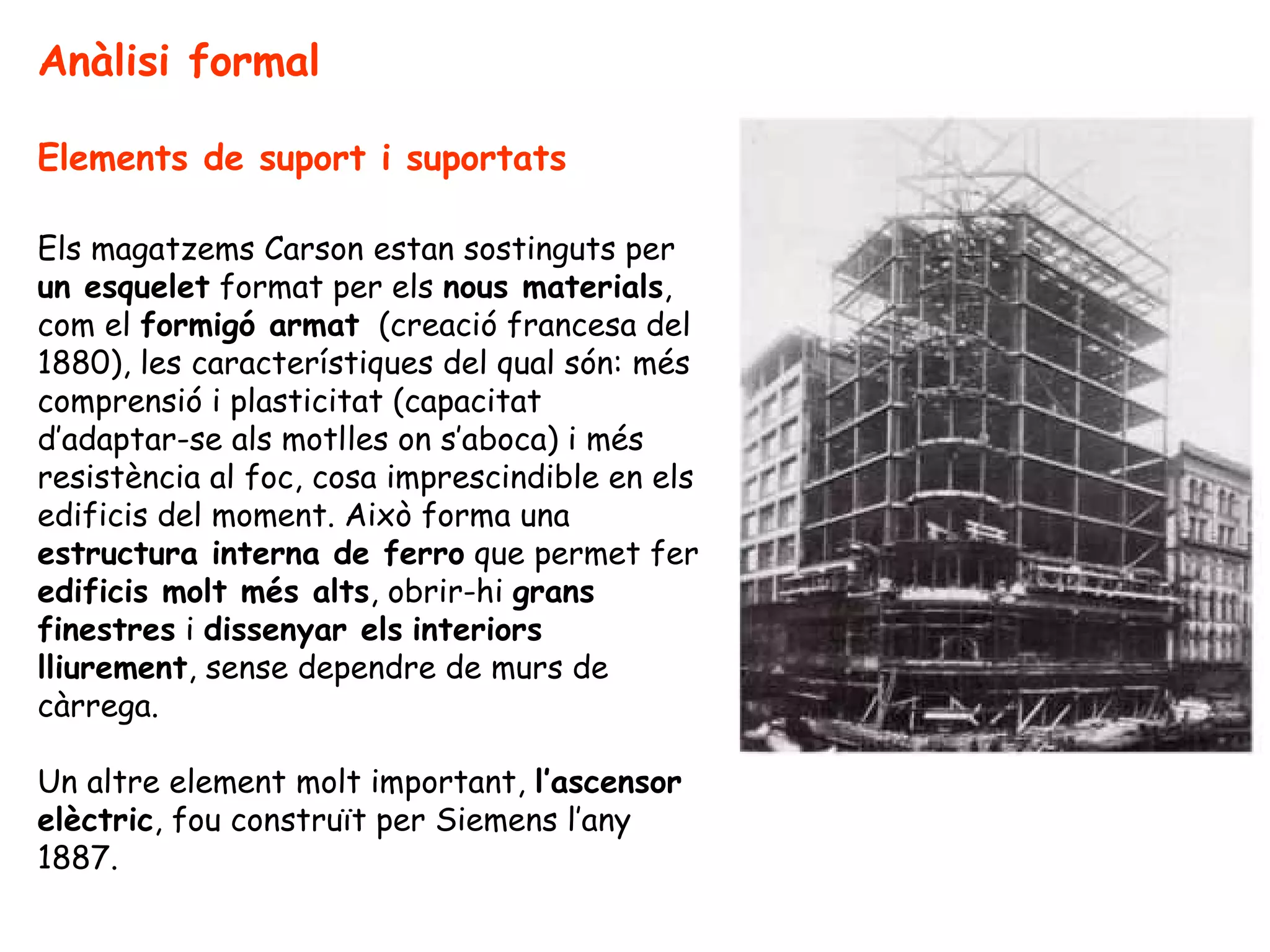 Anàlisi formal

Elements de suport i suportats

Els magatzems Carson estan sostinguts per
un esquelet format per els nous materials,
com el formigó armat (creació francesa del
1880), les característiques del qual són: més
comprensió i plasticitat (capacitat
d’adaptar-se als motlles on s’aboca) i més
resistència al foc, cosa imprescindible en els
edificis del moment. Això forma una
estructura interna de ferro que permet fer
edificis molt més alts, obrir-hi grans
finestres i dissenyar els interiors
lliurement, sense dependre de murs de
càrrega.

Un altre element molt important, l’ascensor
elèctric, fou construït per Siemens l’any
1887.
 
