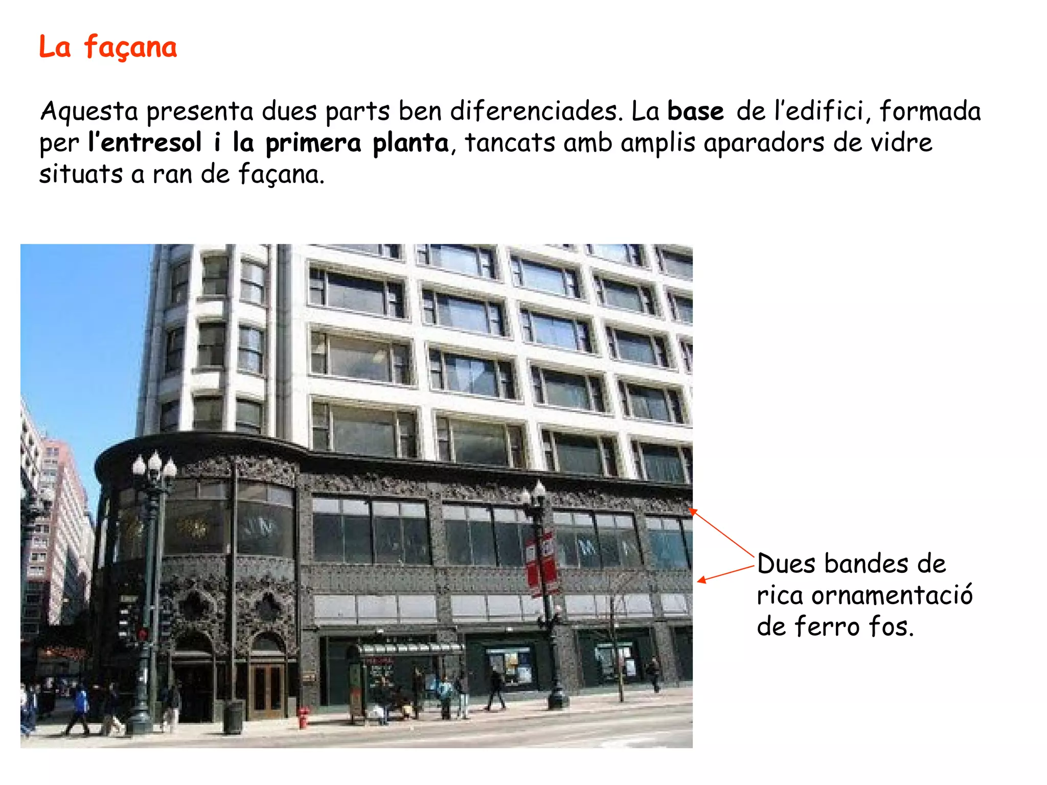 La façana

Aquesta presenta dues parts ben diferenciades. La base de l’edifici, formada
per l’entresol i la primera planta, tancats amb amplis aparadors de vidre
situats a ran de façana.




                                                         Dues bandes de
                                                         rica ornamentació
                                                         de ferro fos.
 