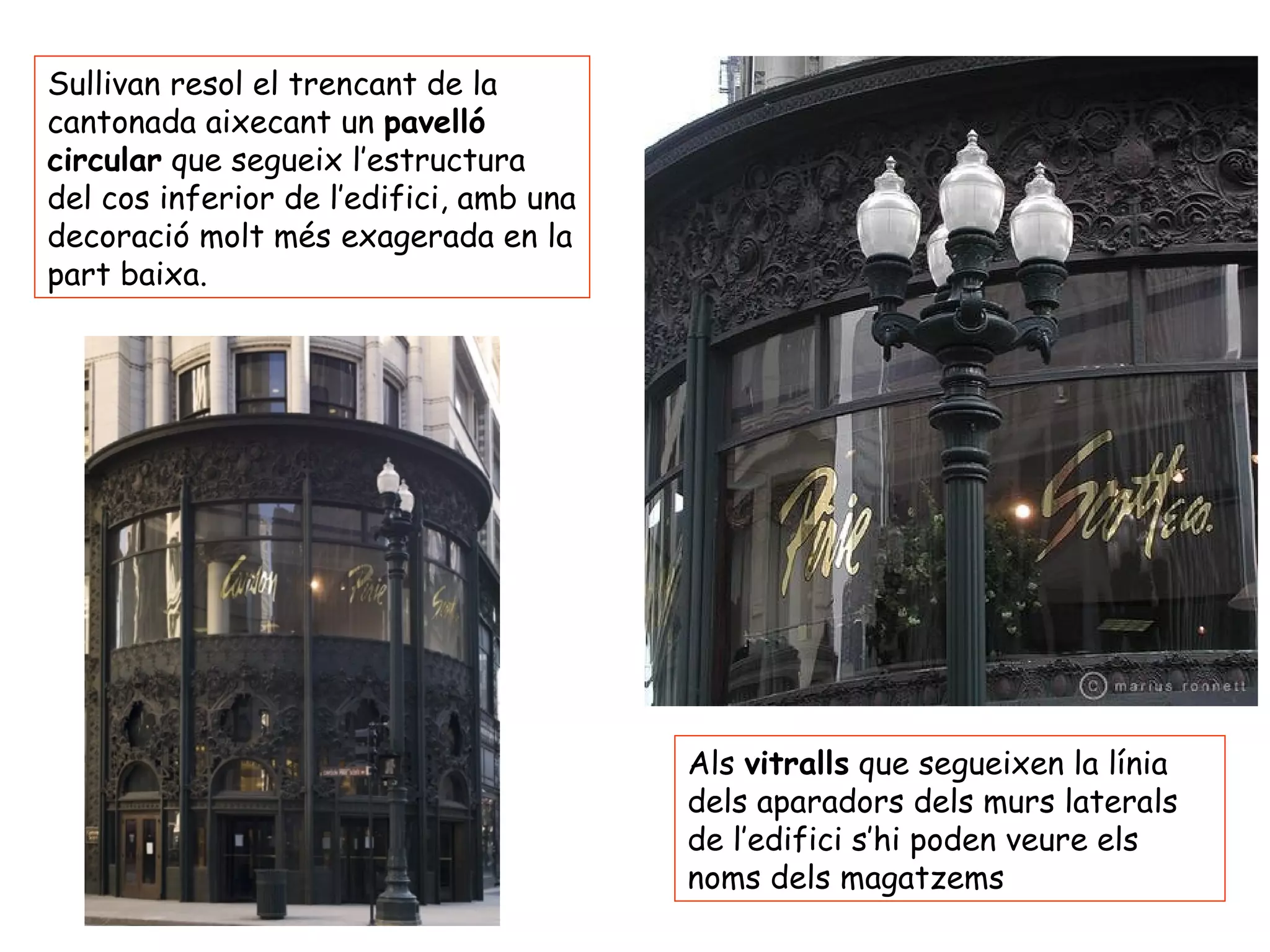 Sullivan resol el trencant de la
cantonada aixecant un pavelló
circular que segueix l’estructura
del cos inferior de l’edifici, amb una
decoració molt més exagerada en la
part baixa.




                                         Als vitralls que segueixen la línia
                                         dels aparadors dels murs laterals
                                         de l’edifici s’hi poden veure els
                                         noms dels magatzems
 