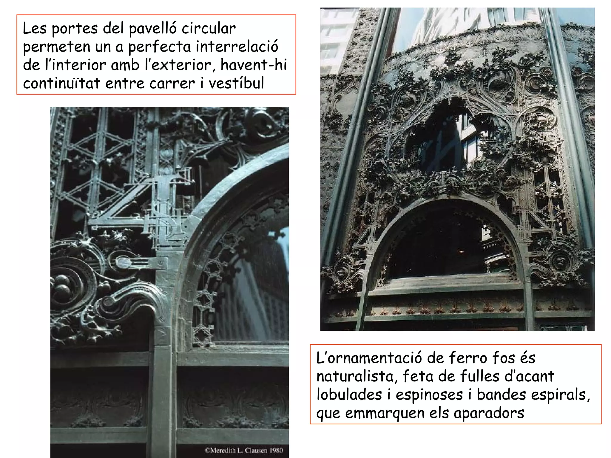 Les portes del pavelló circular
permeten un a perfecta interrelació
de l’interior amb l’exterior, havent-hi
continuïtat entre carrer i vestíbul




                                          L’ornamentació de ferro fos és
                                          naturalista, feta de fulles d’acant
                                          lobulades i espinoses i bandes espirals,
                                          que emmarquen els aparadors
 
