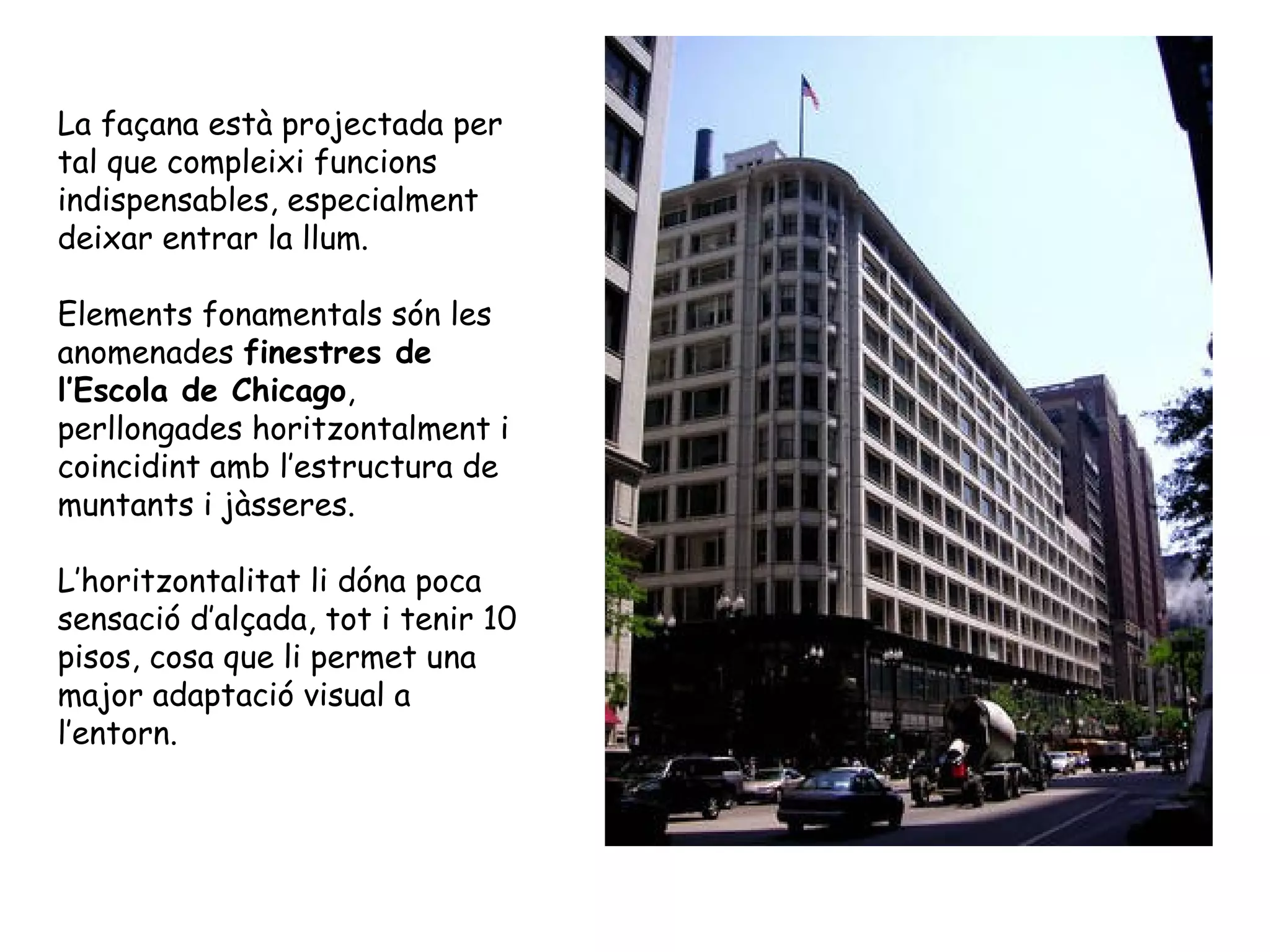 La façana està projectada per
tal que compleixi funcions
indispensables, especialment
deixar entrar la llum.

Elements fonamentals són les
anomenades finestres de
l’Escola de Chicago,
perllongades horitzontalment i
coincidint amb l’estructura de
muntants i jàsseres.

L’horitzontalitat li dóna poca
sensació d’alçada, tot i tenir 10
pisos, cosa que li permet una
major adaptació visual a
l’entorn.
 