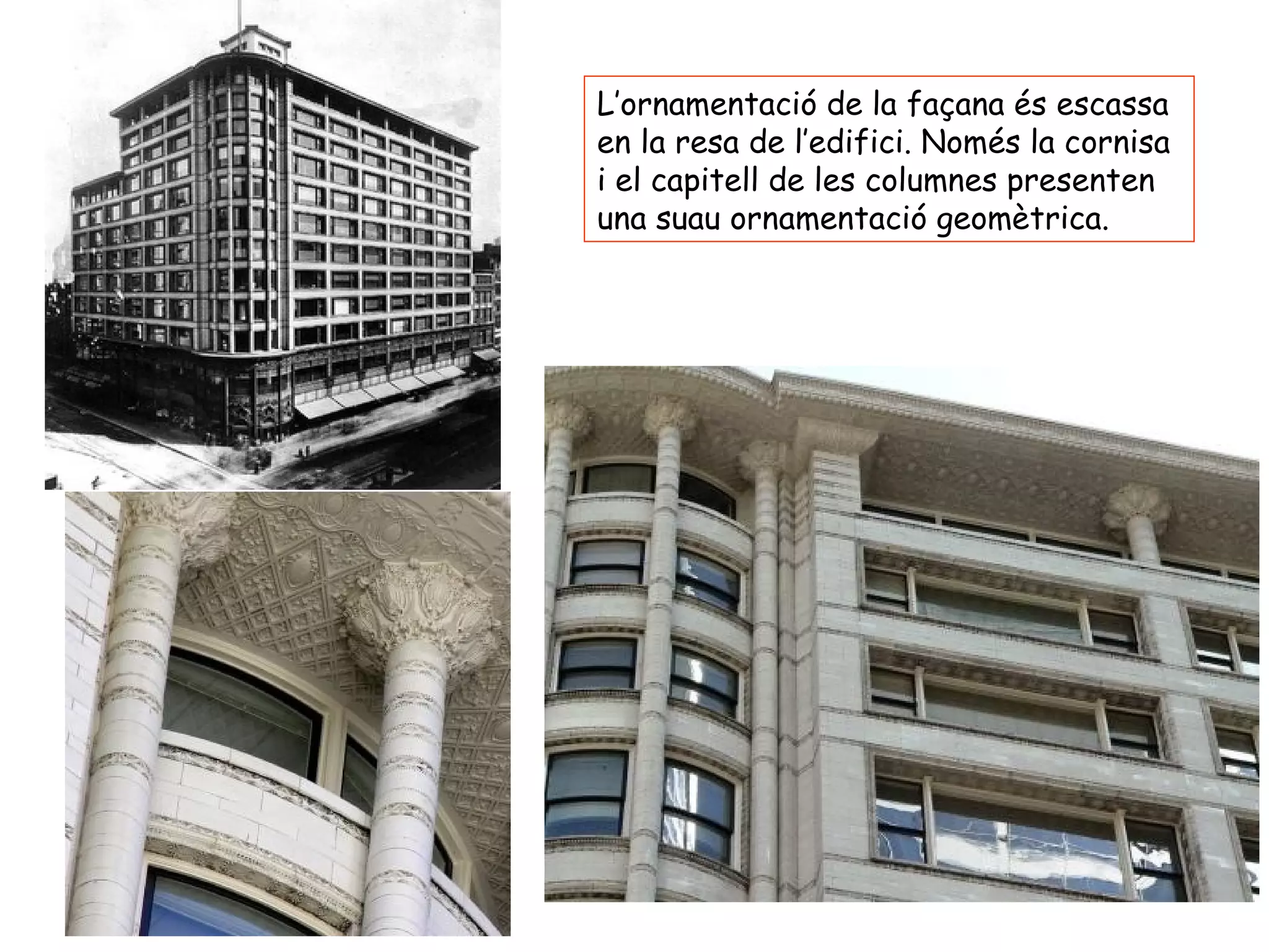 L’ornamentació de la façana és escassa
en la resa de l’edifici. Només la cornisa
i el capitell de les columnes presenten
una suau ornamentació geomètrica.
 