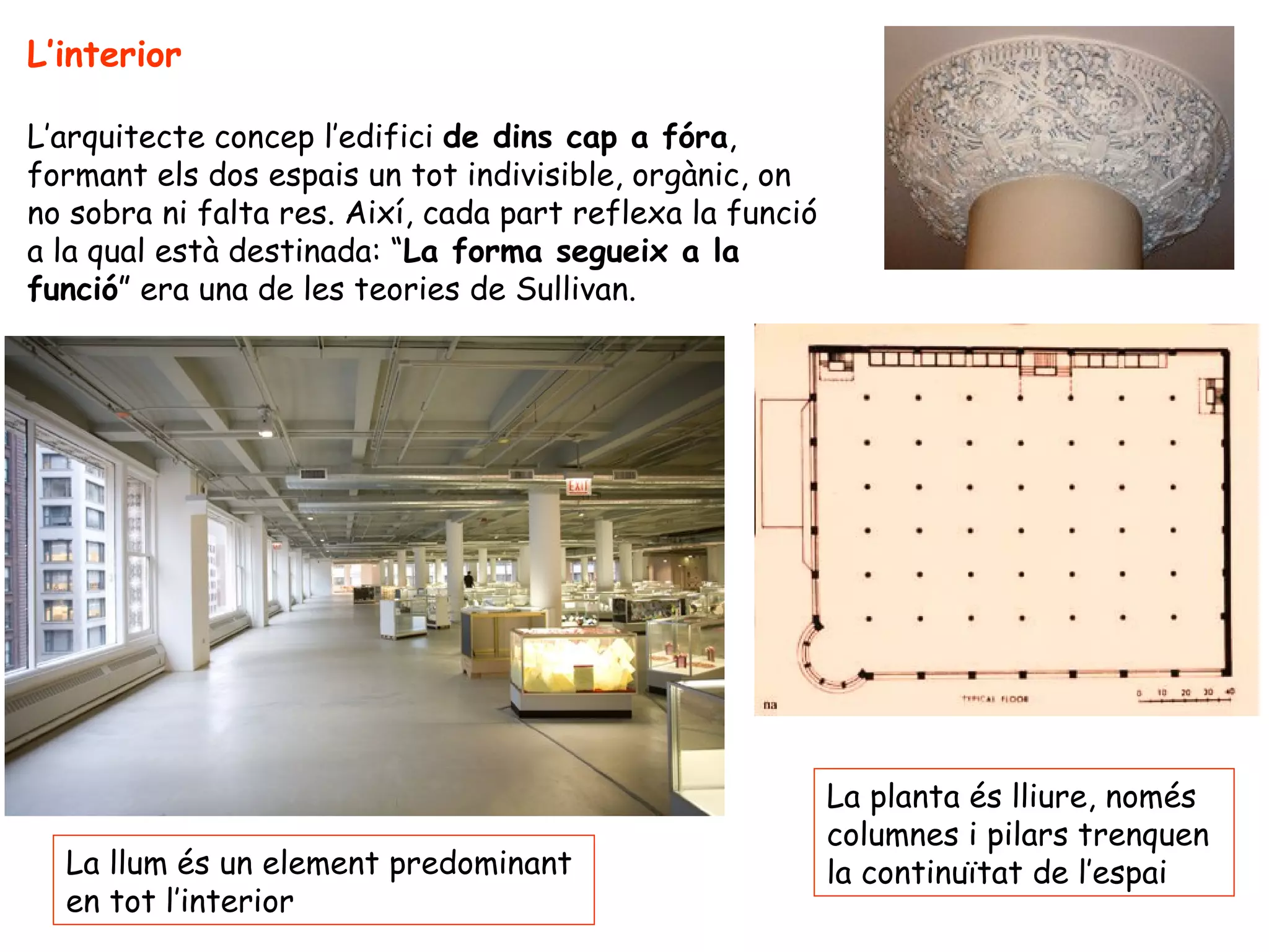 L’interior

L’arquitecte concep l’edifici de dins cap a fóra,
formant els dos espais un tot indivisible, orgànic, on
no sobra ni falta res. Així, cada part reflexa la funció
a la qual està destinada: “La forma segueix a la
funció” era una de les teories de Sullivan.




                                                           La planta és lliure, només
                                                           columnes i pilars trenquen
  La llum és un element predominant                        la continuïtat de l’espai
  en tot l’interior
 