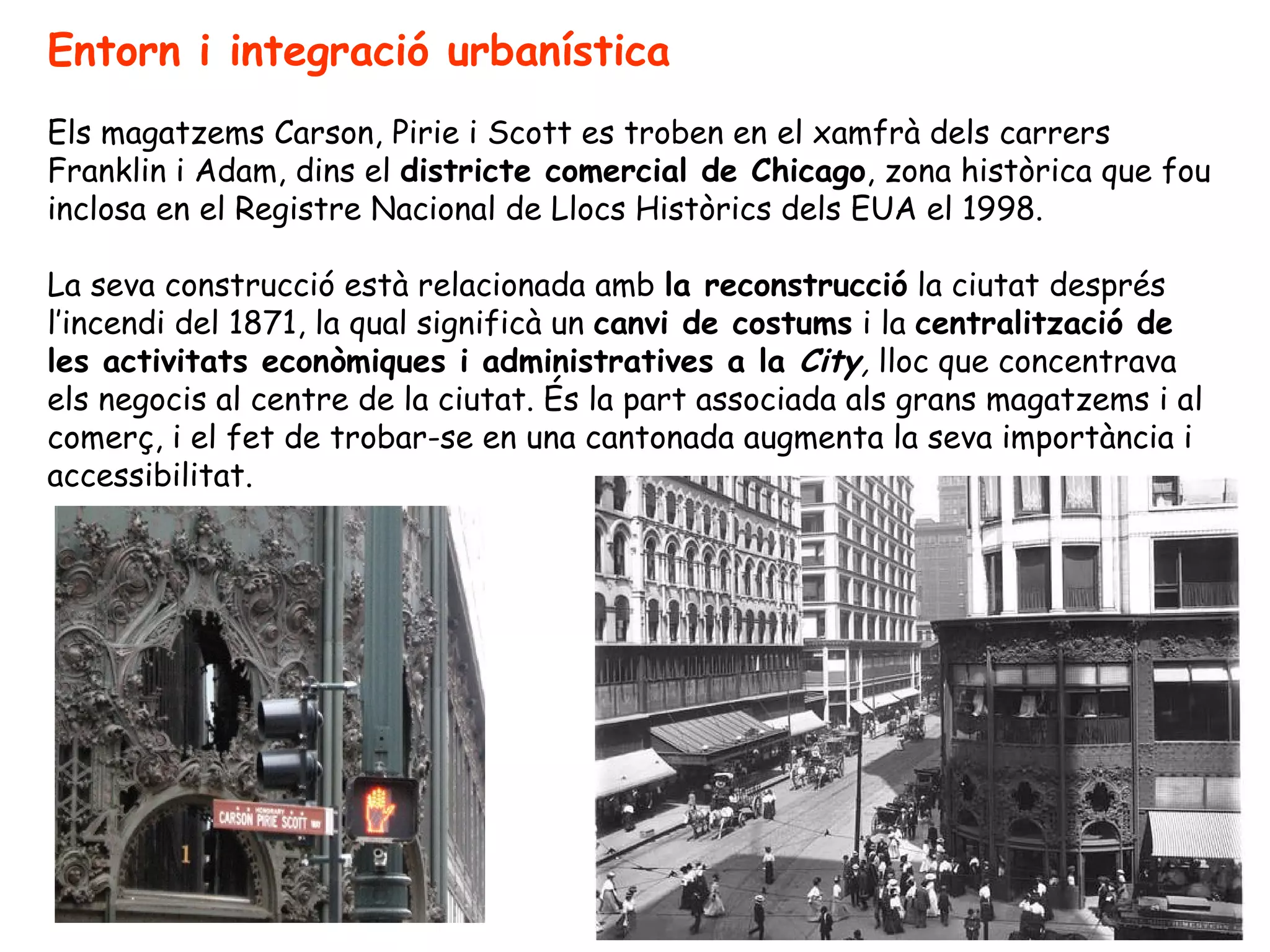 Entorn i integració urbanística
Els magatzems Carson, Pirie i Scott es troben en el xamfrà dels carrers
Franklin i Adam, dins el districte comercial de Chicago, zona històrica que fou
inclosa en el Registre Nacional de Llocs Històrics dels EUA el 1998.

La seva construcció està relacionada amb la reconstrucció la ciutat després
l’incendi del 1871, la qual significà un canvi de costums i la centralització de
les activitats econòmiques i administratives a la City, lloc que concentrava
els negocis al centre de la ciutat. És la part associada als grans magatzems i al
comerç, i el fet de trobar-se en una cantonada augmenta la seva importància i
accessibilitat.
 