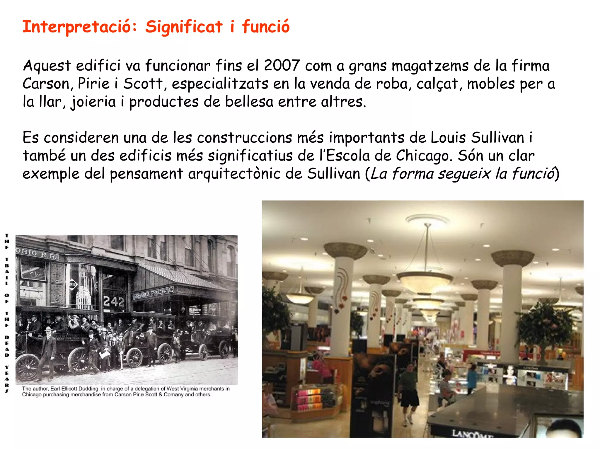 Interpretació: Significat i funció

Aquest edifici va funcionar fins el 2007 com a grans magatzems de la firma
Carson, Pirie i Scott, especialitzats en la venda de roba, calçat, mobles per a
la llar, joieria i productes de bellesa entre altres.

Es consideren una de les construccions més importants de Louis Sullivan i
també un des edificis més significatius de l’Escola de Chicago. Són un clar
exemple del pensament arquitectònic de Sullivan (La forma segueix la funció)
 