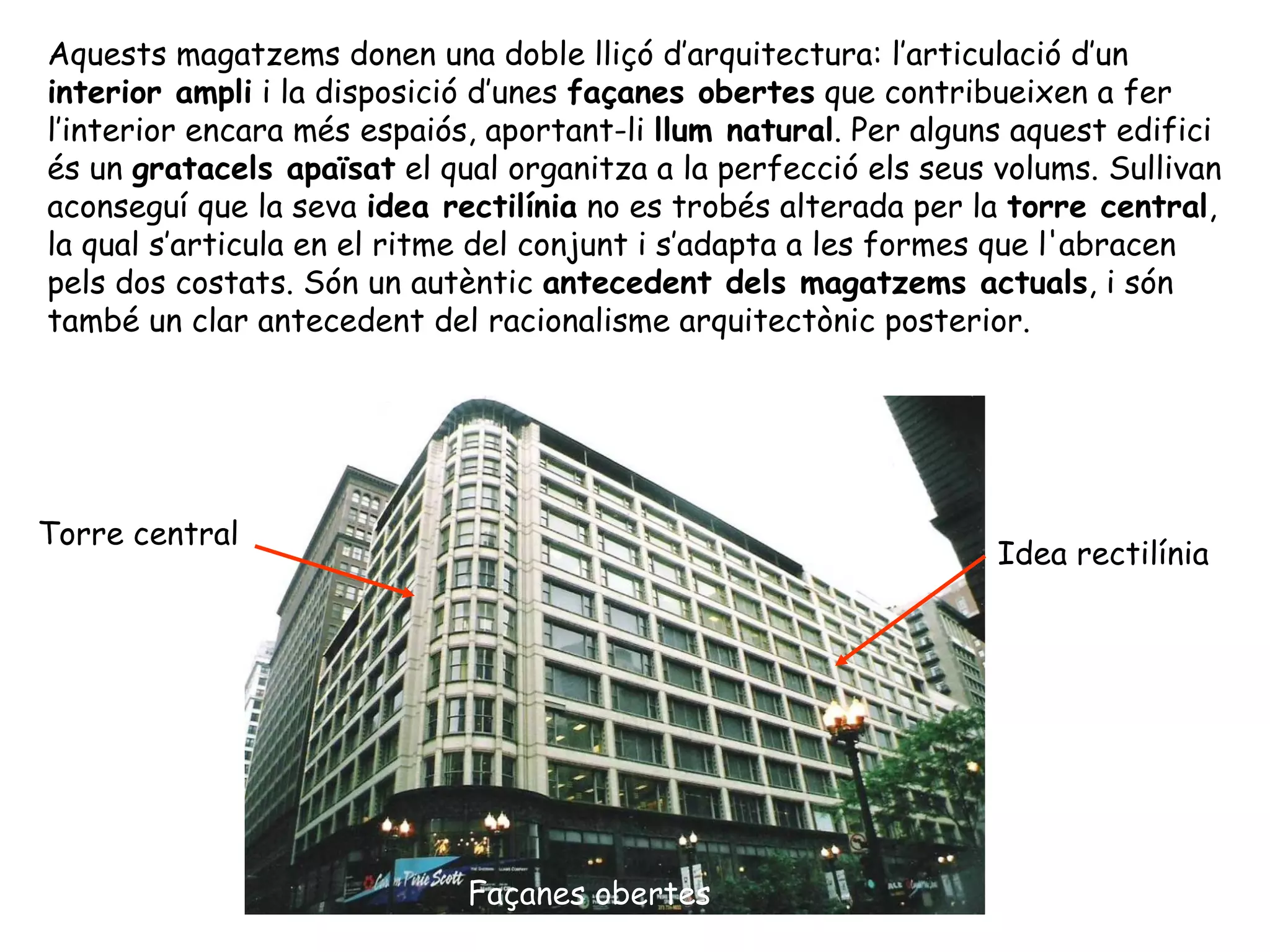 Aquests magatzems donen una doble lliçó d’arquitectura: l’articulació d’un
interior ampli i la disposició d’unes façanes obertes que contribueixen a fer
l’interior encara més espaiós, aportant-li llum natural. Per alguns aquest edifici
és un gratacels apaïsat el qual organitza a la perfecció els seus volums. Sullivan
aconseguí que la seva idea rectilínia no es trobés alterada per la torre central,
la qual s’articula en el ritme del conjunt i s’adapta a les formes que l'abracen
pels dos costats. Són un autèntic antecedent dels magatzems actuals, i són
també un clar antecedent del racionalisme arquitectònic posterior.




Torre central
                                                                  Idea rectilínia




                             Façanes obertes
 