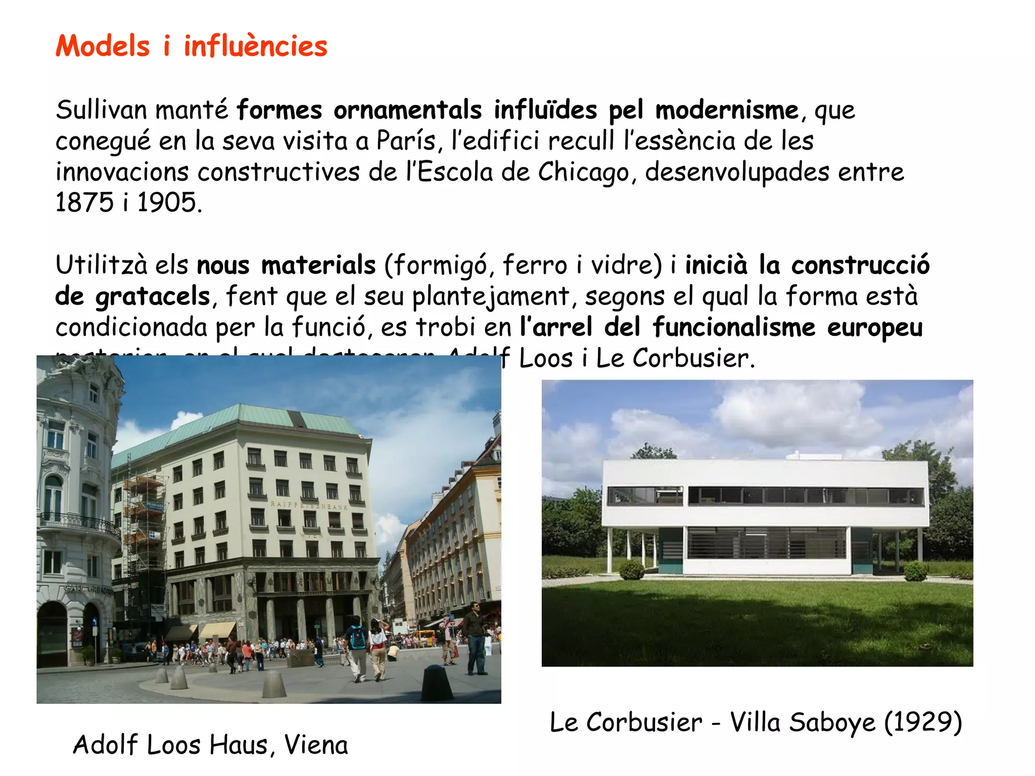 Models i influències

Sullivan manté formes ornamentals influïdes pel modernisme, que
conegué en la seva visita a París, l’edifici recull l’essència de les
innovacions constructives de l’Escola de Chicago, desenvolupades entre
1875 i 1905.

Utilitzà els nous materials (formigó, ferro i vidre) i inicià la construcció
de gratacels, fent que el seu plantejament, segons el qual la forma està
condicionada per la funció, es trobi en l’arrel del funcionalisme europeu
posterior, en el qual destacaren Adolf Loos i Le Corbusier.




                                          Le Corbusier - Villa Saboye (1929)
 Adolf Loos Haus, Viena
 