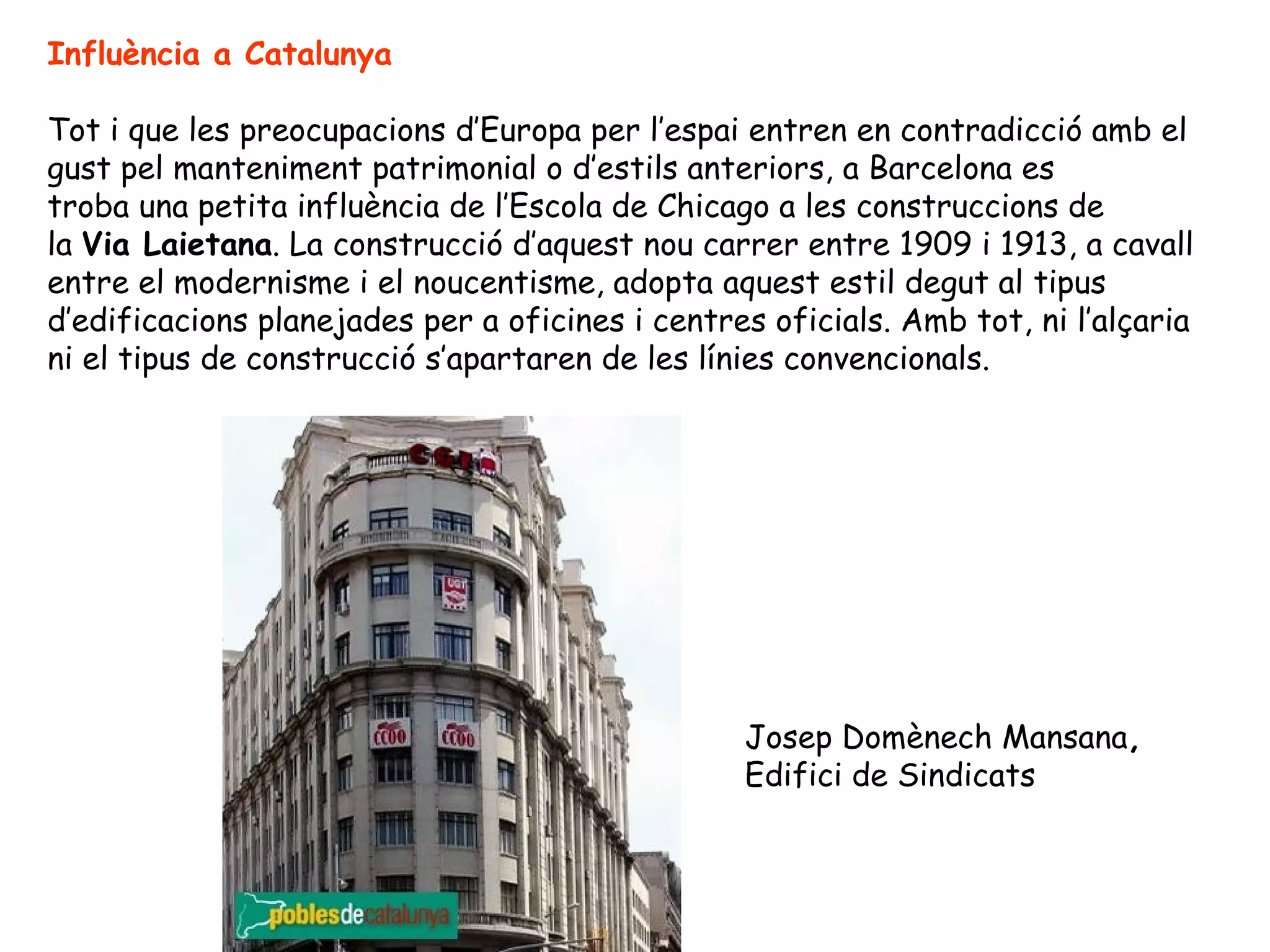 Influència a Catalunya

Tot i que les preocupacions d’Europa per l’espai entren en contradicció amb el
gust pel manteniment patrimonial o d’estils anteriors, a Barcelona es
troba una petita influència de l’Escola de Chicago a les construccions de
la Via Laietana. La construcció d’aquest nou carrer entre 1909 i 1913, a cavall
entre el modernisme i el noucentisme, adopta aquest estil degut al tipus
d’edificacions planejades per a oficines i centres oficials. Amb tot, ni l’alçaria
ni el tipus de construcció s’apartaren de les línies convencionals.




                                                 Josep Domènech Mansana,
                                                 Edifici de Sindicats
 