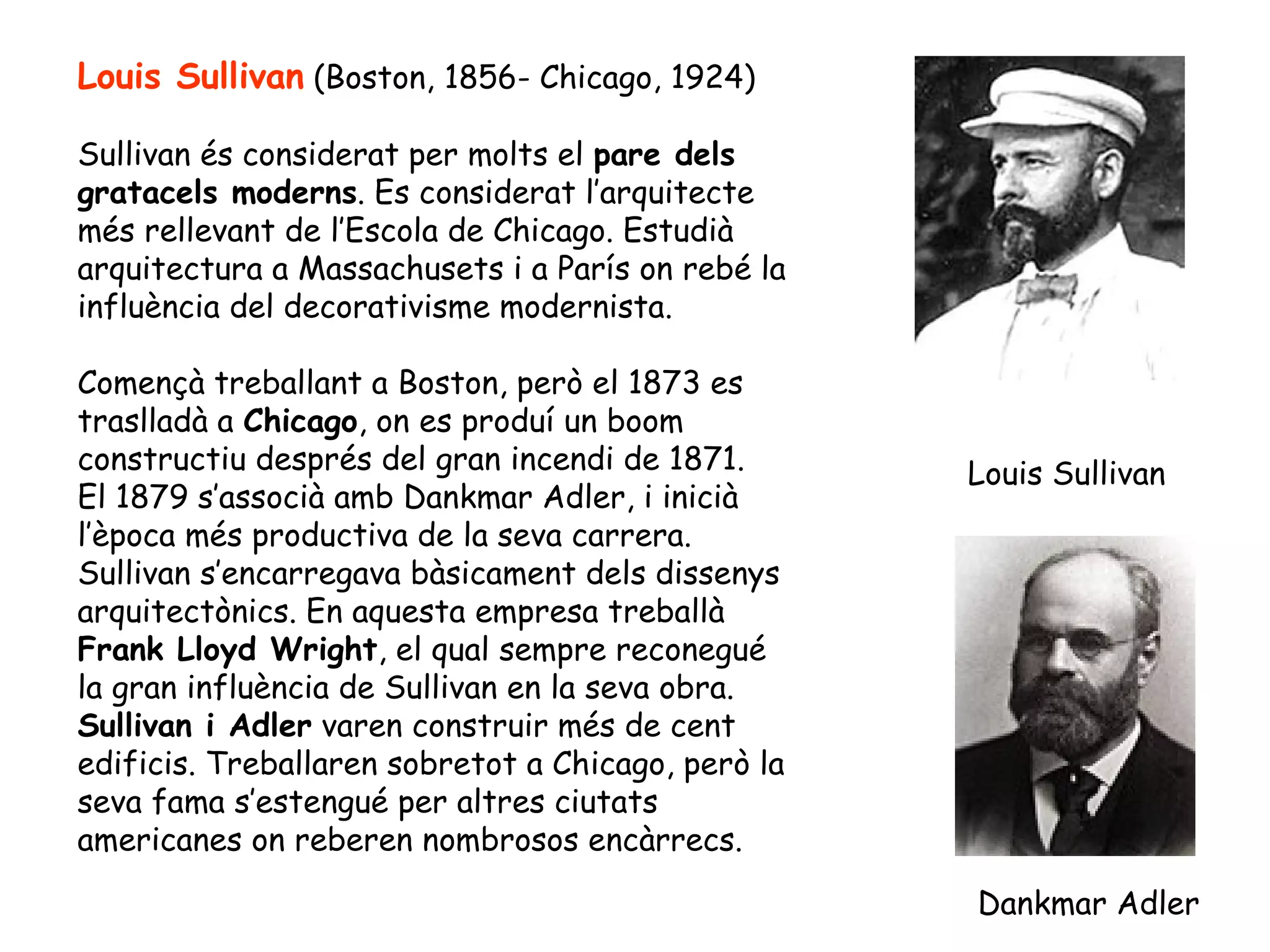 Louis Sullivan (Boston, 1856- Chicago, 1924)

Sullivan és considerat per molts el pare dels
gratacels moderns. Es considerat l’arquitecte
més rellevant de l’Escola de Chicago. Estudià
arquitectura a Massachusets i a París on rebé la
influència del decorativisme modernista.

Començà treballant a Boston, però el 1873 es
traslladà a Chicago, on es produí un boom
constructiu després del gran incendi de 1871.       Louis Sullivan
El 1879 s’associà amb Dankmar Adler, i inicià
l’època més productiva de la seva carrera.
Sullivan s’encarregava bàsicament dels dissenys
arquitectònics. En aquesta empresa treballà
Frank Lloyd Wright, el qual sempre reconegué
la gran influència de Sullivan en la seva obra.
Sullivan i Adler varen construir més de cent
edificis. Treballaren sobretot a Chicago, però la
seva fama s’estengué per altres ciutats
americanes on reberen nombrosos encàrrecs.

                                                    Dankmar Adler
 