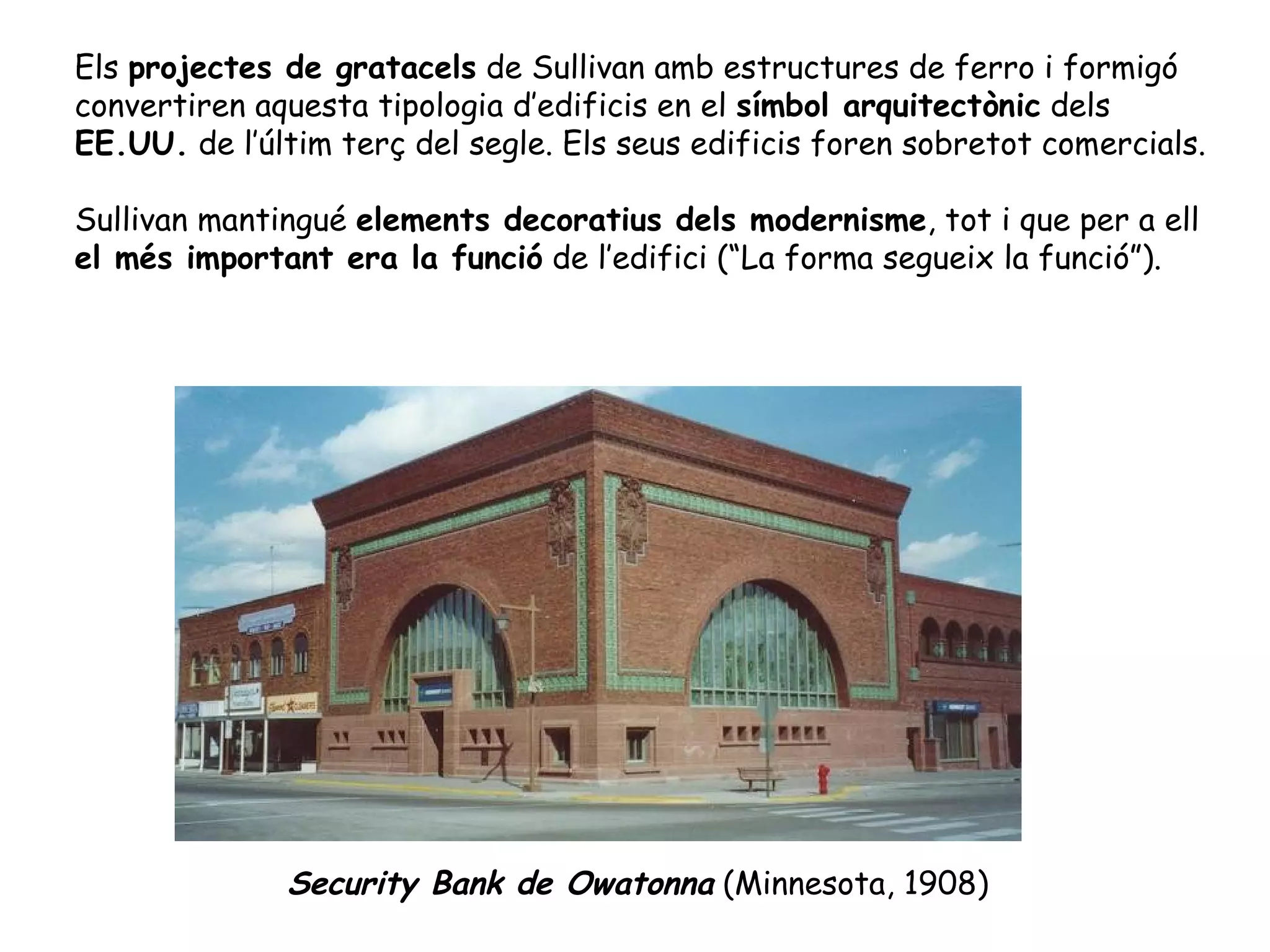 Els projectes de gratacels de Sullivan amb estructures de ferro i formigó
convertiren aquesta tipologia d’edificis en el símbol arquitectònic dels
EE.UU. de l’últim terç del segle. Els seus edificis foren sobretot comercials.

Sullivan mantingué elements decoratius dels modernisme, tot i que per a ell
el més important era la funció de l’edifici (“La forma segueix la funció”).




              Security Bank de Owatonna (Minnesota, 1908)
 