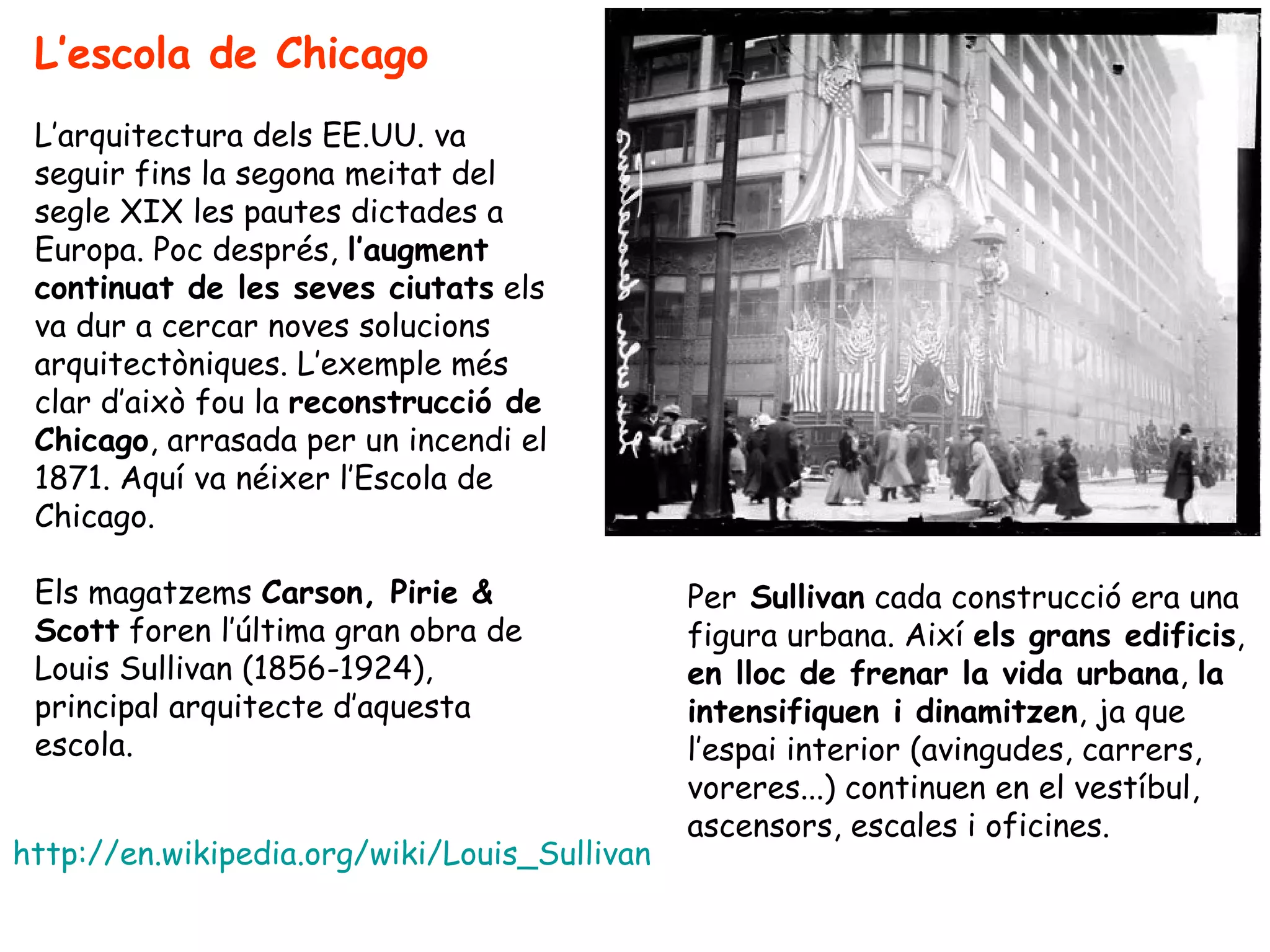L’escola de Chicago
 L’arquitectura dels EE.UU. va
 seguir fins la segona meitat del
 segle XIX les pautes dictades a
 Europa. Poc després, l’augment
 continuat de les seves ciutats els
 va dur a cercar noves solucions
 arquitectòniques. L’exemple més
 clar d’això fou la reconstrucció de
 Chicago, arrasada per un incendi el
 1871. Aquí va néixer l’Escola de
 Chicago.

 Els magatzems Carson, Pirie &                Per Sullivan cada construcció era una
 Scott foren l’última gran obra de            figura urbana. Així els grans edificis,
 Louis Sullivan (1856-1924),                  en lloc de frenar la vida urbana, la
 principal arquitecte d’aquesta               intensifiquen i dinamitzen, ja que
 escola.                                      l’espai interior (avingudes, carrers,
                                              voreres...) continuen en el vestíbul,
                                              ascensors, escales i oficines.
http://en.wikipedia.org/wiki/Louis_Sullivan
 