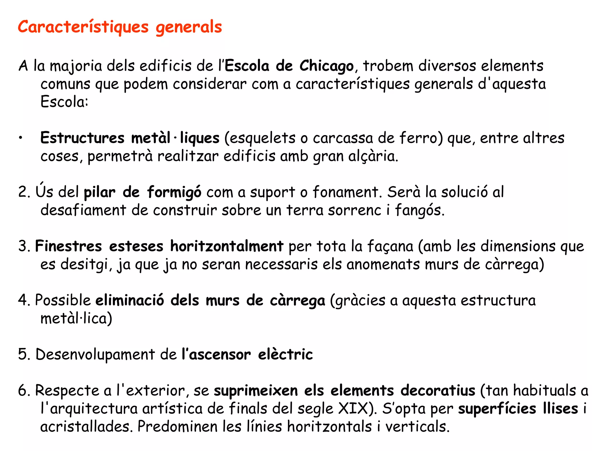 Característiques generals

A la majoria dels edificis de l’Escola de Chicago, trobem diversos elements
   comuns que podem considerar com a característiques generals d'aquesta
   Escola:

•   Estructures metàl·liques (esquelets o carcassa de ferro) que, entre altres
    coses, permetrà realitzar edificis amb gran alçària.

2. Ús del pilar de formigó com a suport o fonament. Serà la solució al
   desafiament de construir sobre un terra sorrenc i fangós.

3. Finestres esteses horitzontalment per tota la façana (amb les dimensions que
    es desitgi, ja que ja no seran necessaris els anomenats murs de càrrega)

4. Possible eliminació dels murs de càrrega (gràcies a aquesta estructura
    metàl·lica)

5. Desenvolupament de l’ascensor elèctric

6. Respecte a l'exterior, se suprimeixen els elements decoratius (tan habituals a
    l'arquitectura artística de finals del segle XIX). S’opta per superfícies llises i
    acristallades. Predominen les línies horitzontals i verticals.
 