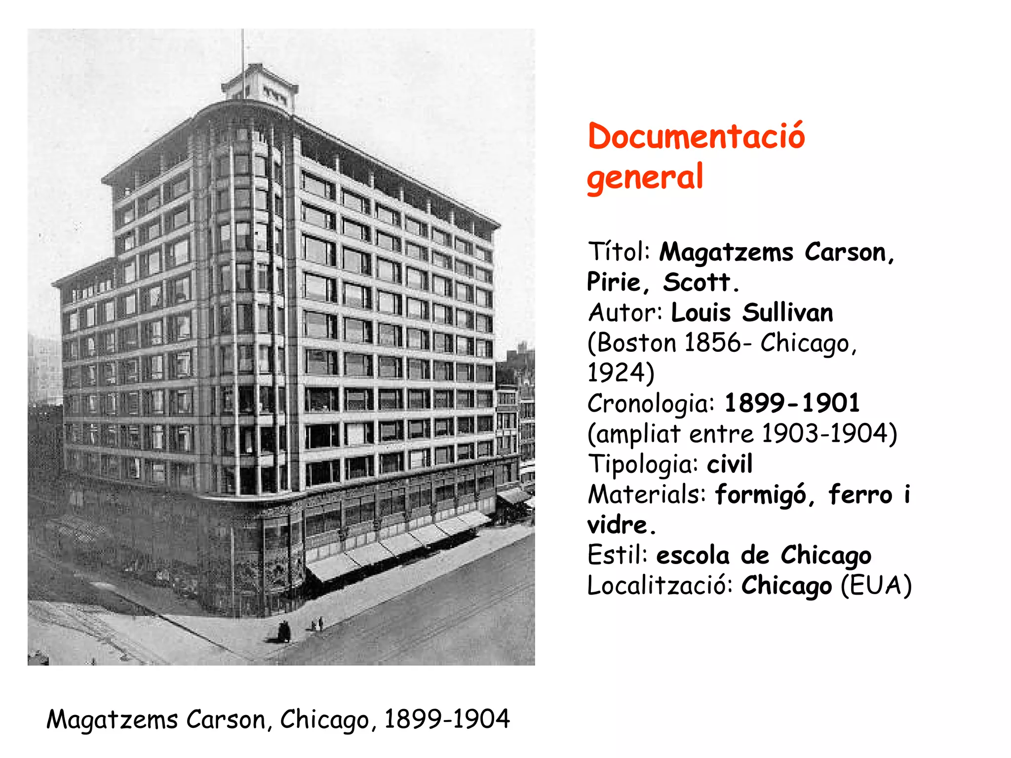 Documentació
                                       general

                                       Títol: Magatzems Carson,
                                       Pirie, Scott.
                                       Autor: Louis Sullivan
                                       (Boston 1856- Chicago,
                                       1924)
                                       Cronologia: 1899-1901
                                       (ampliat entre 1903-1904)
                                       Tipologia: civil
                                       Materials: formigó, ferro i
                                       vidre.
                                       Estil: escola de Chicago
                                       Localització: Chicago (EUA)




Magatzems Carson, Chicago, 1899-1904
 