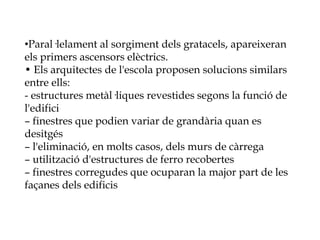 •Paral·lelament al sorgiment dels gratacels, apareixeran
els primers ascensors elèctrics.
• Els arquitectes de l'escola proposen solucions similars
entre ells:
- estructures metàl·liques revestides segons la funció de
l'edifici
– finestres que podien variar de grandària quan es
desitgés
– l'eliminació, en molts casos, dels murs de càrrega
– utilització d'estructures de ferro recobertes
– finestres corregudes que ocuparan la major part de les
façanes dels edificis
 