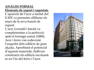 ANÀLISI FORMAL
Elements de suport i suportats
L’aparició de l’acer a meitat del
S.XIX va permetre alliberar els
murs de la seva funció de
suport.
L’acer (versàtil i barat) va
complementar a la perfecció
amb el formigó armat (1880).
Acer i ferro van esdevenir
l’esquelet dels edificis de gran
alçada. Aprofitant el potencial
d’aquests materials, Sullivan
construeix els edificis recolzant-
se en l’ús del ferro i l’acer.
 
