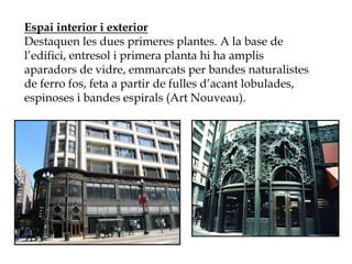 Espai interior i exterior
Destaquen les dues primeres plantes. A la base de
l’edifici, entresol i primera planta hi ha amplis
aparadors de vidre, emmarcats per bandes naturalistes
de ferro fos, feta a partir de fulles d’acant lobulades,
espinoses i bandes espirals (Art Nouveau).
 