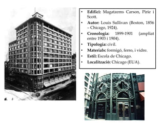 • Edifici: Magatzems Carson, Pirie i
Scott.
• Autor: Louis Sullivan (Boston, 1856
– Chicago, 1924).
• Cronologia: 1899-1901 (ampliat
entre 1903 i 1904).
• Tipologia: civil.
• Materials: formigó, ferro, i vidre.
• Estil: Escola de Chicago.
• Localització: Chicago (EUA).
 