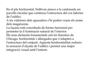 En el pla horitzontal, Sullivan aixeca a la cantonada un
pavelló circular que continua l’estructura del cos inferior
de l’edifici.
A les vidrieres dels aparadors s’hi poden veure els noms
dels magatzems.
La façana està concebuda de forma funcional per
permetre la il·luminació natural de l’interior.
Els seus elements fonamentals són les finestres de
Chicago, horitzontals i allargades que s’adapten a
l'estructura del conjunt. Aquesta horitzontalitat redueix
la sensació d’alçada de l’edifici i permet una major
integració visual amb l’entorn.
 