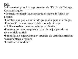 Estil
Sullivan és el principal representant de l’Escola de Chicago.
Característiques:
• Estructures metàl·liques revestides segons la funció de
l'edifici
•Finestres que podien variar de grandària quan es desitgés
•Eliminació, en molts casos, dels murs de càrrega
• Utilització d'estructures de ferro recobertes
•Finestres corregudes que ocuparan la major part de les
façanes dels edificis
•Simplificació constructiva en oposició als estils historicistes
•Ornamentació orgànica
•Construcció modular
 