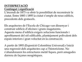 INTERPRETACIÓ
Contingut i significació
L’incendi de 1873 va obrir la possibilitat de reconstruir la
ciutat. Entre 1883 i 1895 la ciutat s’omple de nous edificis,
precedents dels gratacels.
Els arquitectes de l’Escola de Chicago van dissenyar i
construir edificis d’oficines i grans magatzems.
Aquesta mena d’edificis exigeix solucions funcionals i
aprofitament del sòl edificable, plantejament polivalent dels
espais interiors i gran velocitat en la construcció.
A partir de 1893 (Exposició Colombina Universal) s’inicià
una regressió dels arquitectes cap a l’historicisme. No
s’abandonaren les estructures metàl·liques, però amagades
darrera de façanes neogòtiques.
 