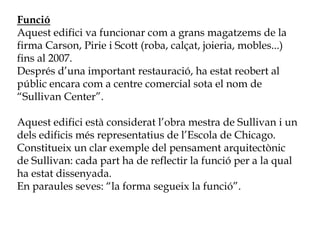 Funció
Aquest edifici va funcionar com a grans magatzems de la
firma Carson, Pirie i Scott (roba, calçat, joieria, mobles...)
fins al 2007.
Després d’una important restauració, ha estat reobert al
públic encara com a centre comercial sota el nom de
“Sullivan Center”.
Aquest edifici està considerat l’obra mestra de Sullivan i un
dels edificis més representatius de l’Escola de Chicago.
Constitueix un clar exemple del pensament arquitectònic
de Sullivan: cada part ha de reflectir la funció per a la qual
ha estat dissenyada.
En paraules seves: “la forma segueix la funció”.
 
