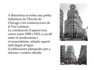 A Barcelona es troba una petita
influència de l’Escola de
Chicago a les construccions de
la Via Laietana.
La construcció d’aquest nou
carrer entre 1909 i 1913, a cavall
entre el modernisme i
el noucentisme, adopta aquest
estil degut al tipus
d’edificacions planejades per a
oficines i centres oficials.
 